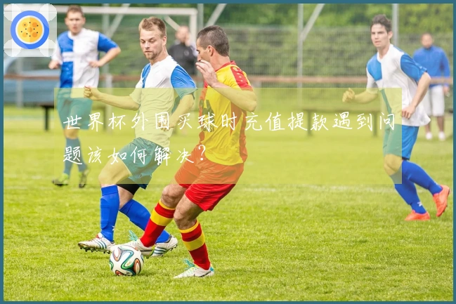 世界杯外围买球时充值提款遇到问题该如何解决？