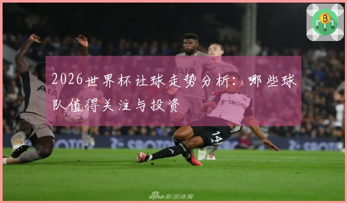 2026世界杯让球走势分析：哪些球队值得关注与投资