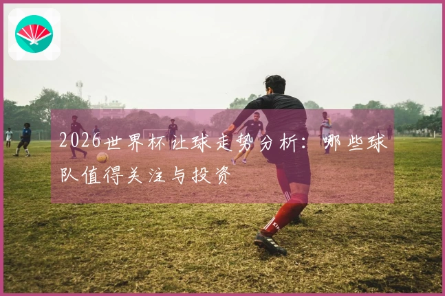 2026世界杯让球走势分析：哪些球队值得关注与投资