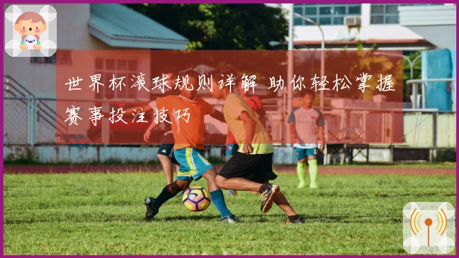 世界杯滚球规则详解 助你轻松掌握赛事投注技巧